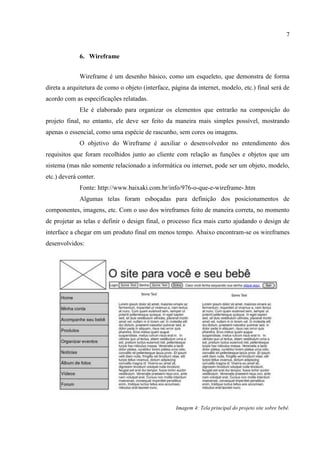7


             6. Wireframe


             Wireframe é um desenho básico, como um esqueleto, que demonstra de forma
direta a arquitetura de como o objeto (interface, página da internet, modelo, etc.) final será de
acordo com as especificações relatadas.
             Ele é elaborado para organizar os elementos que entrarão na composição do
projeto final, no entanto, ele deve ser feito da maneira mais simples possível, mostrando
apenas o essencial, como uma espécie de rascunho, sem cores ou imagens.
             O objetivo do Wireframe é auxiliar o desenvolvedor no entendimento dos
requisitos que foram recolhidos junto ao cliente com relação as funções e objetos que um
sistema (mas não somente relacionado a informática ou internet, pode ser um objeto, modelo,
etc.) deverá conter.
             Fonte: http://www.baixaki.com.br/info/976-o-que-e-wireframe-.htm
             Algumas telas foram esboçadas para definição dos posicionamentos de
componentes, imagens, etc. Com o uso dos wireframes feito de maneira correta, no momento
de projetar as telas e definir o design final, o processo fica mais curto ajudando o design de
interface a chegar em um produto final em menos tempo. Abaixo encontram-se os wireframes
desenvolvidos:




                                                   Imagem 4: Tela principal do projeto site sobre bebê.
 