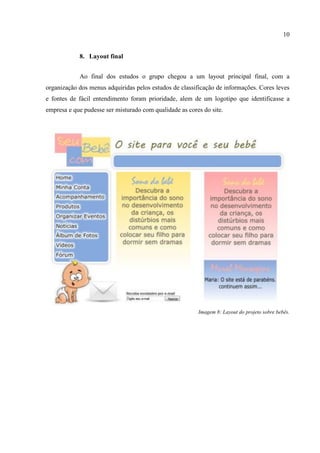 10


            8. Layout final


            Ao final dos estudos o grupo chegou a um layout principal final, com a
organização dos menus adquiridas pelos estudos de classificação de informações. Cores leves
e fontes de fácil entendimento foram prioridade, alem de um logotipo que identificasse a
empresa e que pudesse ser misturado com qualidade as cores do site.




                                                         Imagem 8: Layout do projeto sobre bebês.
 