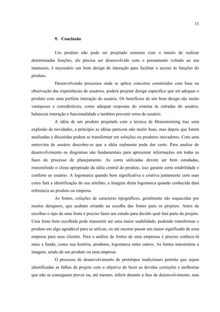 11


             9. Conclusão


             Um produto não pode ser projetado somente com o intuito de realizar
determinadas funções, ele precisa ser desenvolvido com o pensamento voltado ao seu
manuseio, é necessário um bom design de interação para facilitar o acesso às funções do
produto.
             Desenvolvendo processos onde se aplica conceitos construídos com base na
observação das experiências de usuários, poderá projetar design especifico que irá adequar o
produto com uma perfeita interação do usuário. Os benefícios de um bom design são muito
vantajosos e consideráveis, como adequar respostas do sistema às entradas do usuário,
balancear interação e funcionalidade e também prevenir erros do usuário.
             A idéia de um produto projetado com a técnica de Brainstorming traz uma
explosão de novidades, a princípio as idéias parecem não muito boas, mas depois que forem
analisadas e discutidas podem se transformar em soluções ou produtos inovadores. Com uma
entrevista de usuário descobre-se que a idéia realmente pode dar certo. Para analise do
desenvolvimento os diagramas são fundamentais para apresentar informações em todas as
fases do processo de planejamento. As cores utilizadas devem ser bem estudadas,
transmitindo o clima apropriado da idéia central do produto, isso garante certa estabilidade e
conforto ao usuário. A logomarca quando bem significativa e criativa juntamente com suas
cores fará a identificação do seu artefato, a imagem desta logomarca quando conhecida dará
referencia ao produto ou empresa.
             As fontes, coleções de caracteres tipográficos, geralmente são esquecidas por
muitos designers, que acabam errando na escolha das fontes para os projetos. Antes de
escolher o tipo de uma fonte é preciso fazer um estudo para decidir qual fará parte do projeto.
Uma fonte bem escolhida pode transmitir até uma maior usabilidade, podendo transformar o
produto em algo agradável para se utilizar, ou até mesmo passar um maior significado de uma
empresa para seus clientes. Para a análise de fontes de uma empresas é preciso conhece-lá
mais a fundo, como sua história, produtos, logomarca entre outros. As fontes transmitem a
imagem, sendo de um produto ou uma empresa.
             O processo de desenvolvimento de protótipos tradicionais permite que sejam
identificadas as falhas de projeto com o objetivo de fazer as devidas correções e melhorias
que não se conseguem prever ou, até mesmo, inferir durante a fase de desenvolvimento, mas
 