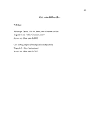 13


                                    Referencias Bibliográficas



Websites:


Writemaps. Create, Edit and Shate your writemaps on-line.
Disponível em: <http://writemaps.com/>
Acesso em: 18 de maio de 2010


Card Sorting. Improve the organization of your site
Disponível: <http://websort.net/>
Acesso em: 18 de maio de 2010
 