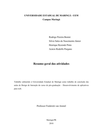 UNIVERSIDADE ESTADUAL DE MARINGÁ - UEM
                                 Campus Maringá




                                        Rodrigo Pereira Bonini
                                        Silvio Sales do Nascimento Júnior
                                        Henrique Rezende Pinto
                                        Acácio Rodolfo Purgano




                      Resumo geral das atividades




Trabalho submetido à Universidade Estadual de Maringá como trabalho de conclusão das
aulas de Design de Interação do curso de pós-graduação – Desenvolvimento de aplicativos
para web.




                          Professor Frederick van Amstel




                                     Maringá-PR
                                         2010
 
