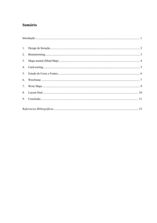Sumário


Introdução ............................................................................................................................................... 1


1.     Design de Iteração ........................................................................................................................... 2

2.     Brainstorming .................................................................................................................................. 3

3.     Mapa mental (Mind Map) ............................................................................................................... 4

4.     Card-sorting..................................................................................................................................... 5

5.     Estudo de Cores e Fontes ................................................................................................................ 6

6.     Wireframe ....................................................................................................................................... 7

7.     Write Maps ...................................................................................................................................... 9

8.     Layout final ................................................................................................................................... 10

9.     Conclusão ...................................................................................................................................... 11


Referencias Bibliográficas .................................................................................................................... 13
 