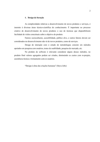 2


             1. Design de Iteração


             As complexidades relativas a desenvolvimento de novos produtos e serviços, é
inerente à diversas áreas técnico-científica do conhecimento. É importante no processo
criativo de desenvolvimento de novos produtos o uso de técnicas que disponibilizem
facilidade de visões conceituais sobre o objetivo do produto.
             Fatores socioculturais, acessibilidade, publico alvo, e outros fatores devem ser
considerados no desenvolvimento não só de novos produtos, como de serviços.
             Design de interação com o estudo de metodologias consiste em métodos
apoiados em pesquisa com usuários, testes de usabilidade, pesquisa de mercado, etc.
             No produto de software é relevante considerar alguns desses métodos, no
produto final valores agregados podem ser criados, diminuindo os custos com re-projeto,
assistência técnica e treinamento com os usuários.


             “Design é alma das criações humanas” (Steve Jobs)
 
