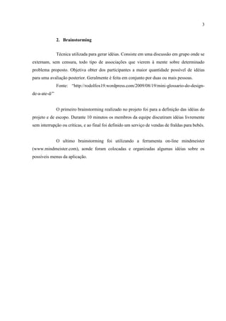 3


               2. Brainstorming


               Técnica utilizada para gerar idéias. Consiste em uma discussão em grupo onde se
externam, sem censura, todo tipo de associações que vierem à mente sobre determinado
problema proposto. Objetiva obter dos participantes a maior quantidade possível de idéias
para uma avaliação posterior. Geralmente é feita em conjunto por duas ou mais pessoas.
               Fonte: “http://rodolfox19.wordpress.com/2009/08/19/mini-glossario-do-design-
de-a-ate-d/”


               O primeiro brainstorming realizado no projeto foi para a definição das idéias do
projeto e de escopo. Durante 10 minutos os membros da equipe discutiram idéias livremente
sem interrupção ou críticas, e ao final foi definido um serviço de vendas de fraldas para bebês.


               O ultimo brainstorming foi utilizando a ferramenta on-line mindmeister
(www.mindmeister.com), aonde foram colocadas e organizadas algumas idéias sobre os
possíveis menus da aplicação.
 