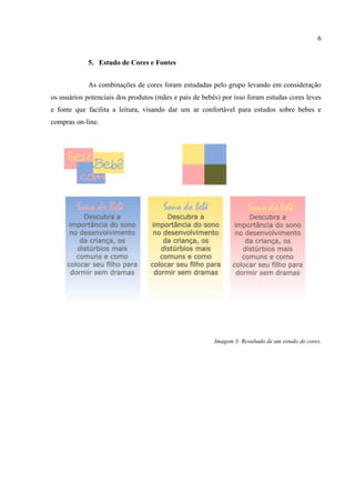 6


            5. Estudo de Cores e Fontes


            As combinações de cores foram estudadas pelo grupo levando em consideração
os usuários potenciais dos produtos (mães e pais de bebês) por isso foram estudas cores leves
e fonte que facilita a leitura, visando dar um ar confortável para estudos sobre bebes e
compras on-line.




                                                        Imagem 3: Resultado de um estudo de cores.
 