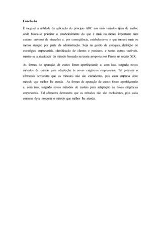 Conclusão
É inegável a utilidade da aplicação do princípio ABC aos mais variados tipos de análise
onde busca-se priorizar o estabelecimento do que é mais ou menos importante num
extenso universo de situações e, por conseqüência, estabelecer-se o que merece mais ou
menos atenção por parte da administração. Seja na gestão de estoques, definição de
estratégias empresariais, classificação de clientes e produtos, e tantas outras variáveis,
mostra-se a atualidade do método baseado na teoria proposta por Pareto no século XIX.
As formas de apuração de custos foram aperfeiçoando e, com isso, surgindo novos
métodos de custeio para adaptação às novas exigências empresariais. Tal procurar o
afirmativa demonstra que os métodos não são excludentes, pois cada empresa deve
método que melhor lhe atenda. As formas de apuração de custos foram aperfeiçoando
e, com isso, surgindo novos métodos de custeio para adaptação às novas exigências
empresariais. Tal afirmativa demonstra que os métodos não são excludentes, pois cada
empresa deve procurar o método que melhor lhe atenda.
 