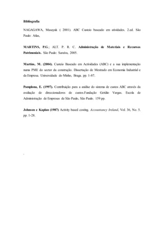 Bibliografia
NAGAGAWA, Masayuk ( 2001). ABC Custeio baseado em atividades. 2.ed. São
Paulo: Atlas,
MARTINS, P.G.; ALT. P. R. C. Administração de Materiais e Recursos
Patrimoniais. São Paulo: Saraiva, 2005.
Martins, M. (2004). Custeio Baseado em Actividades (ABC) e a sua implementação
numa PME do sector da construção. Dissertação de Mestrado em Economia Industrial e
da Empresa. Universidade do Minho, Braga. pp. 1-87.
Pamplona, E. (1997). Contribuição para a análise do sistema de custos ABC através da
avaliação de direccionadores de custos.Fundação Getúlio Vargas. Escola de
Administração de Empresas de São Paulo, São Paulo. 159 pp.
Johnson e Kaplan (1987) Activity based costing. Accountancy Ireland, Vol. 36, No. 5.
pp. 1-28.
.
 