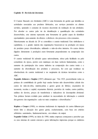 Capitulo II - Revisão da Literatura
O Custeio Baseado em Atividades (ABC) é uma ferramenta de gestão que identifica as
actividades associadas aos produtos fabricados, aos serviços prestados ou clientes
servidos, apurando o consumo de recursos decorrente da realização de tais atividades.
Por abordar os custos pela via da identificação e quantificação das actividades
desenvolvidas, este sistema representa uma ferramenta de gestão capaz de identificar
oportunidades para aumento da eficácia e eficiência dos processos e dos consumos.
Historicamente na década de 20 se consolidou o custeio tradicional. Este simbolizava o
capitalismo, e a grande maioria das organizações baseavam-se na produção em massa
de produtos pouco diversificados, utilizando a mão-de-obra intensiva. Os custos diretos
(ligados diretamente à produção) eram fortemente preponderantes na composição dos
custos.
O custeio tradicional foi adotado quase universalmente, talvez pela facilidade ou pelo
comodismo da época, porém com mudanças em duas variáveis fundamentais, como o
aumento da participação dos custos indiretos na composição dos custos totais e o
aumento da diversificação dos produtos e processos, fez com que resultasse na
obsolescência do custeio tradicional e no surgimento de técnicas inovadoras como o
ABC.
Segundo Johnson e Kaplan (1987) afirmaram que: “Em 1925, possivelmente todas as
práticas de contabilidade de gestão hoje usadas haviam sido desenvolvidas: cálculo dos
custos de mão-de-obra, matéria-prima e gastos gerais de fabrico; orçamentos de
tesouraria, receitas e capital; orçamentos flexíveis, previsões de vendas, custos padrões,
análises de desvios, preços de transferência e indicadores de desempenho divisional.
Tais práticas haviam evoluído para satisfazer às necessidades de informação e controle
dos gestores das organizações cada vez mais complexas e diversificadas.”
Kaplan e Cooper (1988), os sistemas tradicionais de imputação de custos falharam por
terem feito a alocação dos gastos gerais, exclusivamente, com base em critérios
arbitrários sustentados, fundamentalmente, em volumes de output.
Segundo Cokins (1999), no início de 1980, muitas empresas começaram a perceber que
os seus sistemas de custeio estavam a gerar informações imprecisas porque os cindiretos
 