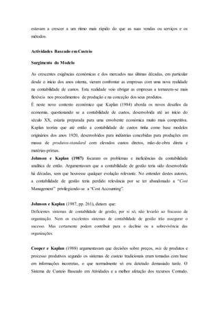 estavam a crescer a um ritmo mais rápido do que as suas vendas ou serviços e os
métodos.
Actividades Baseado em Custeio
Surgimento do Modelo
As crescentes exigências económicas e dos mercados nas últimas décadas, em particular
desde o início dos anos oitenta, vieram confrontar as empresas com uma nova realidade
na contabilidade de custos. Esta realidade veio obrigar as empresas a tornarem-se mais
flexíveis nos procedimentos de produção e na conceção dos seus produtos.
É neste novo contexto económico que Kaplan (1984) aborda os novos desafios da
economia, questionando se a contabilidade de custos, desenvolvida até ao início do
século XX, estaria preparada para uma envolvente económica muito mais competitiva.
Kaplan teoriza que até então a contabilidade de custos tinha como base modelos
originários dos anos 1920, desenvolvidos para indústrias concebidas para produções em
massa de produtos-standard com elevados custos diretos, mão-de-obra direta e
matérias-primas.
Johnson e Kaplan (1987) focaram os problemas e ineficiências da contabilidade
analítica de então. Argumentavam que a contabilidade de gestão teria sido desenvolvida
há décadas, sem que houvesse qualquer evolução relevante. No entender destes autores,
a contabilidade de gestão teria perdido relevância por se ter abandonado a “Cost
Management” privilegiando-se a “Cost Accounting”.
Johnson e Kaplan (1987, pp. 261), diziam que:
Deficientes sistemas de contabilidade de gestão, por si só, não levarão ao fracasso da
organização. Nem os excelentes sistemas de contabilidade de gestão irão assegurar o
sucesso. Mas certamente podem contribuir para o declínio ou a sobrevivência das
organizações.
Cooper e Kaplan (1988) argumentavam que decisões sobre preços, mix de produtos e
processo produtivos segundo os sistemas de custeio tradicionais eram tomadas com base
em informações incorretas, o que normalmente só era detetado demasiado tarde. O
Sistema de Custeio Baseado em Atividades e a melhor afetação dos recursos Contudo,
 