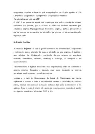 sem grandes inovações na forma de gerir as organizações, nas décadas seguintes a 1920
a diversidade dos produtos e a complexidade dos processos industriais.
Características do sistema ABC
O ABC é um sistema de custeio que proporciona uma melhor afetação dos recursos
consumidos aos produtos, por se focalizar na análise das atividades executadas pela
estrutura da empresa. O princípio básico do modelo é simples, e parte do pressuposto de
que os recursos são consumidos por atividades, que por sua vez são consumidas pelos
objetos de custo.
Actividade Logistica
A actividade logística é a área da gestão responsável por prover recursos, equipamentos
e informações para a execução de todas as atividades de uma empresa. A logística é
uma sub-área da Administração, envolvendo diversos recursos da engenharia,
economia, contabilidade, estatística, marketing e tecnologia, do transporte e dos
recursos humanos.
Fundamentalmente a logística possui uma visão organizacional, onde esta administra os
recursos materiais, financeiros e pessoais, onde exista movimento na empresa,
gerenciando desde a compra e entrada de materiais.
Logística é a parte do Gerenciamento da Cadeia de Abastecimento que planeja,
implementa e controla o fluxo e armazenamento eficiente e econômico de matérias-
primas, materiais semi-acabados e produtos acabados, bem como as informações a eles
relativas, desde o ponto de origem até o ponto de consumo, com o propósito de atender
às exigências dos clientes" (Carvalho, 2002, p. 31).
 