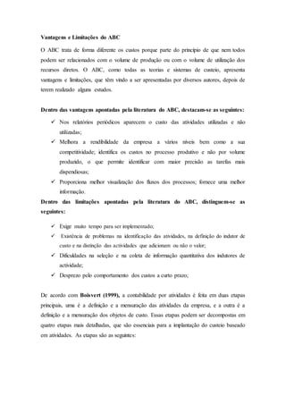 Vantagens e Limitações do ABC
O ABC trata de forma diferente os custos porque parte do princípio de que nem todos
podem ser relacionados com o volume de produção ou com o volume de utilização dos
recursos diretos. O ABC, como todas as teorias e sistemas de custeio, apresenta
vantagens e limitações, que têm vindo a ser apresentadas por diversos autores, depois de
terem realizado alguns estudos.
Dentro das vantagens apontadas pela literatura do ABC, destacam-se as seguintes:
 Nos relatórios periódicos aparecem o custo das atividades utilizadas e não
utilizadas;
 Melhora a rendibilidade da empresa a vários níveis bem como a sua
competitividade; identifica os custos no processo produtivo e não por volume
produzido, o que permite identificar com maior precisão as tarefas mais
dispendiosas;
 Proporciona melhor visualização dos fluxos dos processos; fornece uma melhor
informação.
Dentro das limitações apontadas pela literatura do ABC, distinguem-se as
seguintes:
 Exige muito tempo para ser implementado;
 Existência de problemas na identificação das atividades, na definição do indutor de
custo e na distinção das actividades que adicionam ou não o valor;
 Dificuldades na seleção e na coleta de informação quantitativa dos indutores de
actividade;
 Desprezo pelo comportamento dos custos a curto prazo;
De acordo com Boisvert (1999), a contabilidade por atividades é feita em duas etapas
principais, uma é a definição e a mensuração das atividades da empresa, e a outra é a
definição e a mensuração dos objetos de custo. Essas etapas podem ser decompostas em
quatro etapas mais detalhadas, que são essenciais para a implantação do custeio baseado
em atividades. As etapas são as seguintes:
 