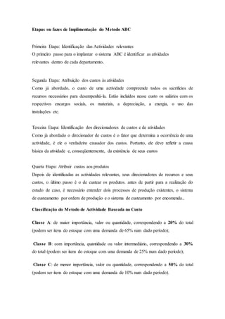 Etapas ou fazes de Implimentação do Metodo ABC
Primeira Etapa: Identificação das Actividades relevantes
O primeiro passo para o implantar o sistema ABC é identificar as atividades
relevantes dentro de cada departamento.
Segunda Etapa: Atribuição dos custos às atividades
Como já abordado, o custo de uma actividade compreende todos os sacrifícios de
recursos necessários para desempenhá-la. Estão incluídos nesse custo os salários com os
respectivos encargos sociais, os materiais, a depreciação, a energia, o uso das
instalações etc.
Terceira Etapa: Identificação dos direcionadores de custos e de atividades
Como já abordado o direcionador de custos é o fator que determina a ocorrência de uma
actividade, é ele o verdadeiro causador dos custos. Portanto, ele deve refletir a causa
básica da atividade e, conseqüentemente, da existência de seus custos
Quarta Etapa: Atribuir custos aos produtos
Depois de identificadas as actividades relevantes, seus direcionadores de recursos e seus
custos, o último passo é o de custear os produtos. antes de partir para a realização do
estudo de caso, é necessário entender dois processos de produção existentes, o sistema
de custeamento por ordem de produção e o sistema de custeamento por encomenda..
Classificação do Metodo de Actividade Baseada no Custo
Classe A: de maior importância, valor ou quantidade, correspondendo a 20% do total
(podem ser itens do estoque com uma demanda de 65% num dado período);
Classe B: com importância, quantidade ou valor intermediário, correspondendo a 30%
do total (podem ser itens do estoque com uma demanda de 25% num dado período);
Classe C: de menor importância, valor ou quantidade, correspondendo a 50% do total
(podem ser itens do estoque com uma demanda de 10% num dado período).
 