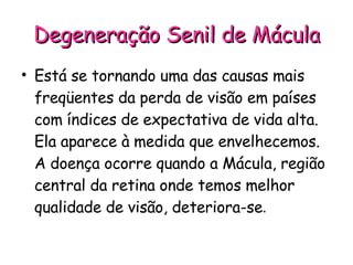 Degeneração Senil de Mácula Está se tornando uma das causas mais freqüentes da perda de visão em países com índices de expectativa de vida alta. Ela aparece à medida que envelhecemos. A doença ocorre quando a Mácula, região central da retina onde temos melhor qualidade de visão, deteriora-se . 