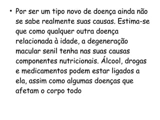 Por ser um tipo novo de doença ainda não se sabe realmente suas causas. Estima-se que como qualquer outra doença relacionada à idade, a degeneração macular senil tenha nas suas causas componentes nutricionais. Álcool, drogas e medicamentos podem estar ligados a ela, assim como algumas doenças que afetam o corpo todo 