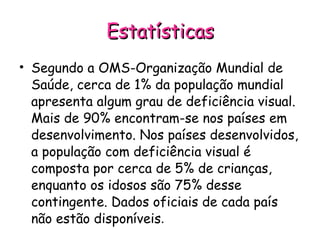 Estatísticas Segundo a OMS-Organização Mundial de Saúde, cerca de 1% da população mundial apresenta algum grau de deficiência visual. Mais de 90% encontram-se nos países em desenvolvimento. Nos países desenvolvidos, a população com deficiência visual é composta por cerca de 5% de crianças, enquanto os idosos são 75% desse contingente. Dados oficiais de cada país não estão disponíveis . 