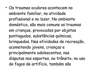 Os traumas oculares acontecem no ambiente familiar, na atividade profissional e no lazer. No ambiente doméstico, são mais comuns os traumas em crianças, provocados por objetos pontiagudos, substâncias químicas, brinquedos. Nas atividades de recreação, acometendo jovens, crianças e principalmente adolescentes, nas disputas nos esportes, no trânsito, no uso de fogos de artifício, também são freqüentes os traumas oculares. 