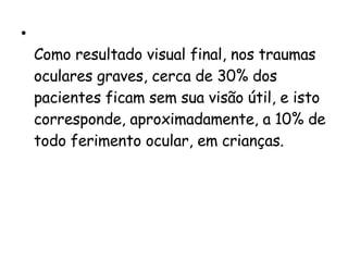 Como resultado visual final, nos traumas oculares graves, cerca de 30% dos pacientes ficam sem sua visão útil, e isto corresponde, aproximadamente, a 10% de todo ferimento ocular, em crianças.  
