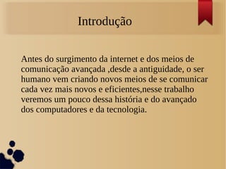 Introdução 
Antes do surgimento da internet e dos meios de 
comunicação avançada ,desde a antiguidade, o ser 
humano vem criando novos meios de se comunicar 
cada vez mais novos e eficientes,nesse trabalho 
veremos um pouco dessa história e do avançado 
dos computadores e da tecnologia. 
 