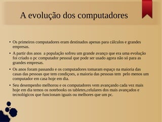 A evolução dos computadores 
● Os primeiros computadores eram destinados apenas para cálculos e grandes 
empresas. 
● A partir dos anos a população sofreu um grande avanço que era uma evolução 
foi criado o pc computador pessoal que pode ser usado agora não só para as 
grandes empresas. 
● Os anos foram passando e os computadores tomaram espaço na maioria das 
casas das pessoas que tem condiçoes, a maioria das pessoas tem pelo menos um 
computador em casa hoje em dia. 
● Seu desempenho melhorou e os computadores vem avançando cada vez mais 
hoje em dia temos os notebooks os tabletes,celulares dos mais avançados e 
tecnológicos que funcionam iguais ou melhores que um pc. 
● 
 