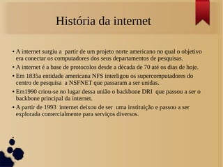 História da internet 
● A internet surgiu a partir de um projeto norte americano no qual o objetivo 
era conectar os computadores dos seus departamentos de pesquisas. 
● A internet é a base de protocolos desde a década de 70 até os dias de hoje. 
● Em 1835a entidade americana NFS interligou os supercomputadores do 
centro de pesquisa a NSFNET que passaram a ser unidas. 
● Em1990 criou-se no lugar dessa união o backbone DRI que passou a ser o 
backbone principal da internet. 
● A partir de 1993 internet deixou de ser uma instituição e passou a ser 
explorada comercialmente para serviços diversos. 
● 
● 
● 
 