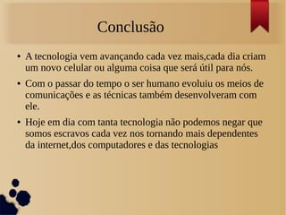 Conclusão 
● A tecnologia vem avançando cada vez mais,cada dia criam 
um novo celular ou alguma coisa que será útil para nós. 
● Com o passar do tempo o ser humano evoluiu os meios de 
comunicações e as técnicas também desenvolveram com 
ele. 
● Hoje em dia com tanta tecnologia não podemos negar que 
somos escravos cada vez nos tornando mais dependentes 
da internet,dos computadores e das tecnologias 
