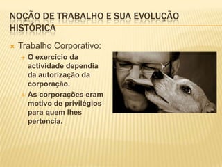 Noção de trabalho e sua evolução históricaTrabalho Corporativo:O exercício da actividade dependia da autorização da corporação.As corporações eram motivo de privilégios para quem lhes pertencia.