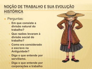 Noção de trabalho e sua evolução históricaPerguntas:Em que consiste a divisão natural do trabalho?Que razões levaram à divisão social do trabalho?Como era considerado o escravo na Antiguidade?Diga o que entende por servilismo.Diga o que entende por corporações e trabalho corporativo.