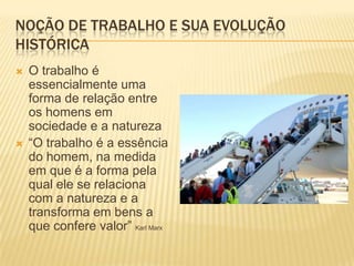 Noção de trabalho e sua evolução históricaO trabalho é essencialmente uma forma de relação entre os homens em sociedade e a natureza“O trabalho é a essência do homem, na medida em que é a forma pela qual ele se relaciona com a natureza e a transforma em bens a que confere valor” Karl Marx