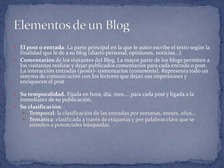  El post o entrada: La parte principal en la que le autor escribe el texto según la
  finalidad que le de a su blog (diario personal, opiniones, noticias...).
 Comentarios de los visitantes del Blog. La mayor parte de los blogs permiten a
  los visitantes realizar y dejar publicados comentarios para cada entrada o post.
  La interacción entradas (posts)- comentarios (comments). Representa todo un
  sistema de comunicación con los lectores que dejan sus impresiones y
  enriquecen el post

 Su temporalidad. Fijada en hora, día, mes.... para cada post y ligada a la
  inmediatez de su publicación.
 Su clasificación:
    Temporal: la clasificación de las entradas por semanas, meses, años...
    Temática: clasificada a través de etiquetas y por palabras clave que se
      asimilen a potenciales búsquedas.
 
