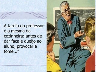 A tarefa do professor é a mesma da cozinheira: antes de dar faca e queijo ao aluno, provocar a fome...” 
