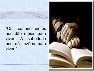 “ Os conhecimentos nos dão meios para viver. A sabedoria nos dá razões para viver.” 