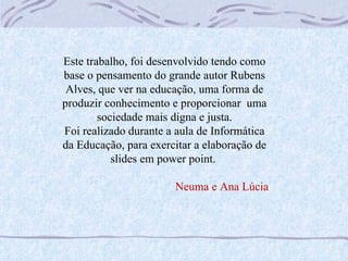 Este trabalho, foi desenvolvido tendo como base o pensamento do grande autor Rubens Alves, que ver na educação, uma forma de produzir conhecimento e proporcionar  uma sociedade mais digna e justa. Foi realizado durante a aula de Informática da Educação, para exercitar a elaboração de slides em power point.  Neuma e Ana Lúcia 