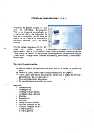 PROGRAMA COMPUTACiON PLUS 6.15
Programa de gestion integral de una
casa de inform5tica. Computaci6n
Plus es un programa especializado en
el control de stock y la facturacion de
casa de computaci6n, permite llevar el
control de los n0meros de serie de los
productos vendidos (RMA) de forma
sencilla.
Permite realizar facturaci6n (A, B y C),
notas de cr6dito, remitos y
presupuestos. Lleva el control del stock por n0meros de serie. Maneja garantfas.
Tiene 4 listas de precios. En las facturas tiene la opci6n de distintos tipos de pago
y descuentos. Maneja cuenta corriente de clientes y proveedores y comisiones a
vendedores
Caracteristicas pri ncipales:
.i. Permite realizar el seguimiento de cada artlculo a trav6s del mero de
ser:e.
Permite el uso de impresoras fiscales y/o formularios pre im
Puede usarse con lectora de c6digos de barras para el del articulo y
para el n0mero de serie del mismo.
* Tiene distintos niveles de usuarios.
* Se caracteriza por la sencillez de su uso.
Reportes
. Ventas del dia
. Ventas por dia
. Ventas por Rubro del dia
. Ventas por Rubro por dia
. Clientes
. Proveedores
. Articulos
. Debajo de Stock mlnimo
. Articulos vendidos del dia
. Articulos vendidos por dia
. Compras del dfa
. Compras por dia
〓
〓
 