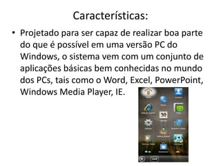 Características:
• Projetado para ser capaz de realizar boa parte
  do que é possível em uma versão PC do
  Windows, o sistema vem com um conjunto de
  aplicações básicas bem conhecidas no mundo
  dos PCs, tais como o Word, Excel, PowerPoint,
  Windows Media Player, IE.
 