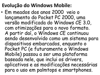 Evolução do Windows Mobile:
• Em meados dos anos 2000 veio o
  lançamento do Pocket PC 2000, uma
  versão modificada do Windows CE 3.0,
  com otimizações para o novo formato.
  A partir daí, o Windows CE continuou
  sendo desenvolvido como um sistema para
  dispositivos embarcados, enquanto o
  Pocket PC (e futuramente o Windows
  Mobile) passou a ser uma plataforma
  baseada nele, que inclui os drivers,
  aplicativos e as modificações necessárias
  para o uso em palmtops e smartphones.
 