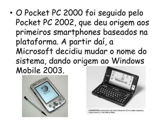 • O Pocket PC 2000 foi seguido pelo
  Pocket PC 2002, que deu origem aos
  primeiros smartphones baseados na
  plataforma. A partir daí, a
  Microsoft decidiu mudar o nome do
  sistema, dando origem ao Windows
  Mobile 2003.
 
