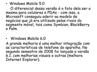 • Windows Mobile 5.0
   O diferencial dessa versão é o fato dela ser a
mesma para celulares e PDAs - com isso, a
Microsoft conseguiu aderir ao modelo de
negócios que já era utilizado pelas rivais do
segmento móvel, tais como Symbian, BlackBerry
e Palm.

• Windows Mobile 6.0
A grande melhoria é uma melhor integração com
as características de telefone do aparelho. No
segundo semestre de 2008 foi lançada a versão
6.1, com melhorias visuais e outras (melhora
Internet Explorer).
 