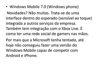 • Windows Mobile 7.0 (Windows phone)
 Novidades? Não muitas. Trata-se de uma
interface dentro do esperado (sensível ao toque)
integrada a outros serviços da empresa.
Também tem integração com o Xbox Live. É
como ter uma rede social de gamers nas mãos.
Por mais que a Microsoft tenha tentado, até
hoje não conseguiu fazer uma versão do
Windows Mobile capaz de competir com
Android e iPhone.
 