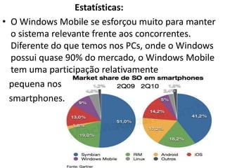 Estatísticas:
• O Windows Mobile se esforçou muito para manter
  o sistema relevante frente aos concorrentes.
  Diferente do que temos nos PCs, onde o Windows
  possui quase 90% do mercado, o Windows Mobile
  tem uma participação relativamente
  pequena nos
  smartphones.
 