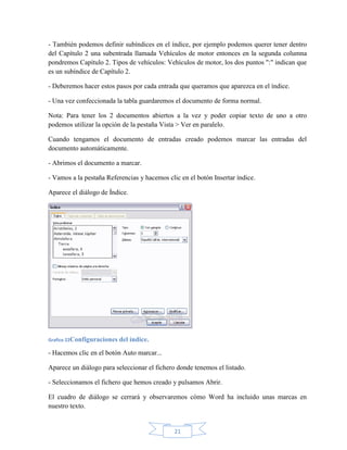 21
- También podemos definir subíndices en el índice, por ejemplo podemos querer tener dentro
del Capítulo 2 una subentrada llamada Vehículos de motor entonces en la segunda columna
pondremos Capítulo 2. Tipos de vehículos: Vehículos de motor, los dos puntos ":" indican que
es un subíndice de Capítulo 2.
- Deberemos hacer estos pasos por cada entrada que queramos que aparezca en el índice.
- Una vez confeccionada la tabla guardaremos el documento de forma normal.
Nota: Para tener los 2 documentos abiertos a la vez y poder copiar texto de uno a otro
podemos utilizar la opción de la pestaña Vista > Ver en paralelo.
Cuando tengamos el documento de entradas creado podemos marcar las entradas del
documento automáticamente.
- Abrimos el documento a marcar.
- Vamos a la pestaña Referencias y hacemos clic en el botón Insertar índice.
Aparece el diálogo de Índice.
Grafico 22Configuraciones del índice.
- Hacemos clic en el botón Auto marcar...
Aparece un diálogo para seleccionar el fichero donde tenemos el listado.
- Seleccionamos el fichero que hemos creado y pulsamos Abrir.
El cuadro de diálogo se cerrará y observaremos cómo Word ha incluido unas marcas en
nuestro texto.
 