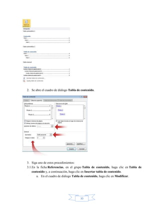 30
2. Se abre el cuadro de diálogo Tabla de contenido.
3. Siga uno de estos procedimientos:
3.1.En la ficha Referencias, en el grupo Tabla de contenido, haga clic en Tabla de
contenido y, a continuación, haga clic en Insertar tabla de contenido.
a. En el cuadro de diálogo Tabla de contenido, haga clic en Modificar.
 