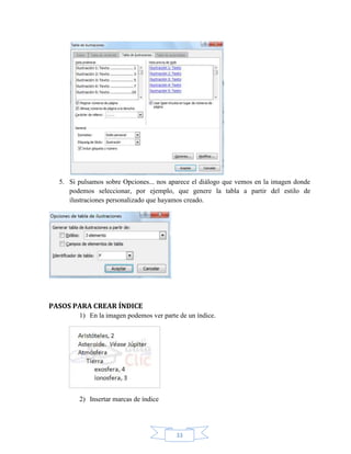 33
5. Si pulsamos sobre Opciones... nos aparece el diálogo que vemos en la imagen donde
podemos seleccionar, por ejemplo, que genere la tabla a partir del estilo de
ilustraciones personalizado que hayamos creado.
PASOS PARA CREAR ÍNDICE
1) En la imagen podemos ver parte de un índice.
2) Insertar marcas de índice
 