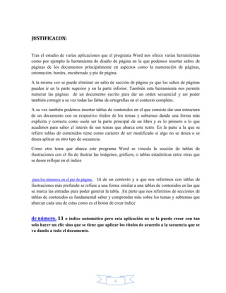 ii
JUSTIFICACON:
Tras el estudio de varias aplicaciones que el programa Word nos ofrece varias herramientas
como por ejemplo la herramienta de diseño de página en la que podemos insertar saltos de
páginas de los documentos principalmente en aspectos como la numeración de páginas,
orientación, bordes, encabezado y pie de página.
A la misma vez se puede eliminar un salto de sección de página ya que los saltos de páginas
pueden ir en la parte superior y en la parte inferior. También esta herramienta nos permite
numerar las páginas de un documento escrito para dar un orden secuencial y así poder
también corregir a su vez todas las faltas de ortografías en el contexto completo.
A su vez también podemos insertar tablas de contenidos en el que consiste dar una estructura
de un documento con su respectivo títulos de los temas y subtemas dando una forma más
explícita y correcta como suele ser la parte principal de un libro y es lo primero a lo que
acudimos para saber el interés de sus temas que abarca este texto. En la parte a la que se
refiere tablas de contenidos tiene como carácter de ser modificado si algo no se desea o se
desea aplicar en otro tipo de secuencia.
Como otro tema que abarca este programa Word se vincula la sección de tablas de
ilustraciones con el fin de ilustrar las imágenes, gráficos, o tablas estadísticas entre otras que
se desee reflejar en el índice
para los números en el pie de página. 10 de un contexto y a que nos referimos con tablas de
ilustraciones más profundo se refiere a una forma similar a una tablas de contenidos en las que
se marca las entradas para poder generar la tabla. En parte que nos referimos de secciones de
tablas de contenidos es fundamental saber y comprender más sobre los temas y subtemas que
abarcan cada una de estas como es el botón de crear índice
de número. 11 o índice automático pero esta aplicación no se la puede crear con tan
solo hacer un clic sino que se tiene que aplicar los títulos de acuerdo a la secuencia que se
va dando a todo el documento.
 