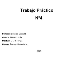Trabajo Práctico
N°4
Profesor: Eduardo Gesualdi
Alumna: Gómez Lucila
Instituto: I.F.T.S. N° 23
Carrera: Turismo Sustentable
2015
 