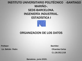 INSTITUTO UNIVERSITARIO POLITÉCNICO «SANTIAGO
MARIÑO».
SEDE-BARCELONA.
INGENIERÍA INDUSTRIAL.
ESTADÍSTICA I
ORGANIZACION DE LOS DATOS
Profesor: Bachiller:
Lic. Beltrán Pedro Cifuentes Carlos
C.I.:28.352.218
Barcelona , junio 2020.
 