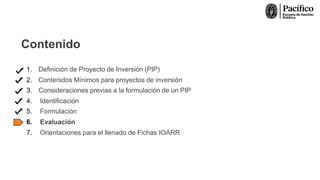 Contenido
1. Definición de Proyecto de Inversión (PIP)
2. Contenidos Mínimos para proyectos de inversión
3. Consideraciones previas a la formulación de un PIP
4. Identificación
5. Formulación
6. Evaluación
7. Orientaciones para el llenado de Fichas IOARR
 