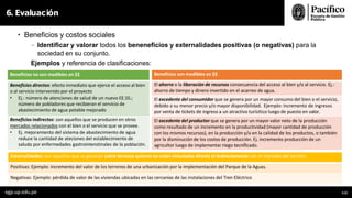 • Beneficios y costos sociales
- Identificar y valorar todos los beneneficios y externalidades positivas (o negativas) para la
sociedad en su conjunto.
Ejemplos y referencia de clasificaciones:
6. Evaluación
egp.up.edu.pe 112
Beneficios no son medibles en $$ Beneficios son medibles en $$
Beneficios directos: efecto inmediato que ejerce el acceso al bien
o al servicio intervenido por el proyecto
• Ej.: número de atenciones de salud de un nuevo EE.SS.;
número de pobladores que recibieran el servicio de
abastecimiento de agua potable mejorado
El ahorro o la liberación de recursos consecuencia del acceso al bien y/o al servicio. Ej.:
ahorro de tiempo y dinero invertido en el acarreo de agua.
El excedente del consumidor que se genera por un mayor consumo del bien o el servicio,
debido a su menor precio y/o mayor disponibilidad. Ejemplo: incremento de ingresos
por venta de tickets de ingreso a un atractivo turísitico luego de puesto en valor.
Beneficios indirectos: son aquellos que se producen en otros
mercados relacionados con el bien o el servicio que se provee.
• Ej. mejoramiento del sistema de abastecimiento de agua
reduce la cantidad de ateciones del establecimiento de
saludo por enfermedades gastrointenstinales de la población.
El excedente del productor que se genera por un mayor valor neto de la producción
como resultado de un incremento en la productividad (mayor cantidad de producción
con los mismos recursos), en la producción y/o en la calidad de los productos, o también
por la disminución de los costos de producción. Ej. incremento producción de un
agricultor luego de implementar riego tecnificado.
Externalidades: son aquellos que se generan sobre terceros quienes no están vinculados directa ni indirectamente con el mercado del servicio.
Positivas: Ejemplo: incremento del valor de los terrenos de una urbanización por la implementación del Parque de la Aguas.
Negativas: Ejemplo: pérdida de valor de las viviendas ubicadas en las cercanías de las instalaciones del Tren Eléctrico
 