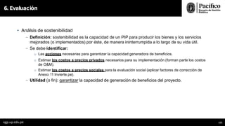 • Análsis de sostenibilidad
- Definición: sostenibilidad es la capacidad de un PIP para producir los bienes y los servicios
mejorados (o implementados) por éste, de manera ininterrumpida a lo largo de su vida útil.
- Se debe identificar:
o Las acciones necesarias para garantizar la capacidad generadora de beneficios.
o Estimar los costos a precios privados necesarios para su implementación (forman parte los costos
de O&M).
o Estimar los costos a precios sociales para la evaluación social (aplicar factores de corrección de
Anexo 11 Invierte.pe).
- Utilidad (o fin): garantizar la capacidad de generación de beneficios del proyecto.
6. Evaluación
egp.up.edu.pe 122
 