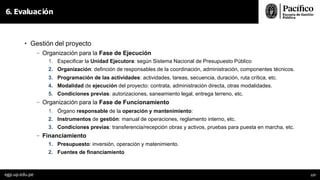 • Gestión del proyecto
- Organización para la Fase de Ejecución
1. Especificar la Unidad Ejecutora: según Sistema Nacional de Presupuesto Público
2. Organización: definción de responsables de la coordinación, administración, componentes técnicos.
3. Programación de las actividades: actividades, tareas, secuencia, duración, ruta crítica, etc.
4. Modalidad de ejecución del proyecto: contrata, administración directa, otras modalidades.
5. Condiciones previas: autorizaciones, saneamiento legal, entrega terreno, etc.
- Organización para la Fase de Funcionamiento
1. Órgano responsable de la operación y mantenimiento:
2. Instrumentos de gestión: manual de operaciones, reglamento interno, etc.
3. Condiciones previas: transferencia/recepción obras y activos, pruebas para puesta en marcha, etc.
- Financiamiento
1. Presupuesto: inversión, operación y matenimiento.
2. Fuentes de financiamiento
6. Evaluación
egp.up.edu.pe 127
 