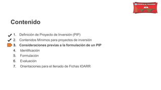 Contenido
1. Definición de Proyecto de Inversión (PIP)
2. Contenidos Mínimos para proyectos de inversión
3. Consideraciones previas a la formulación de un PIP
4. Identificación
5. Formulación
6. Evaluación
7. Orientaciones para el llenado de Fichas IOARR
 